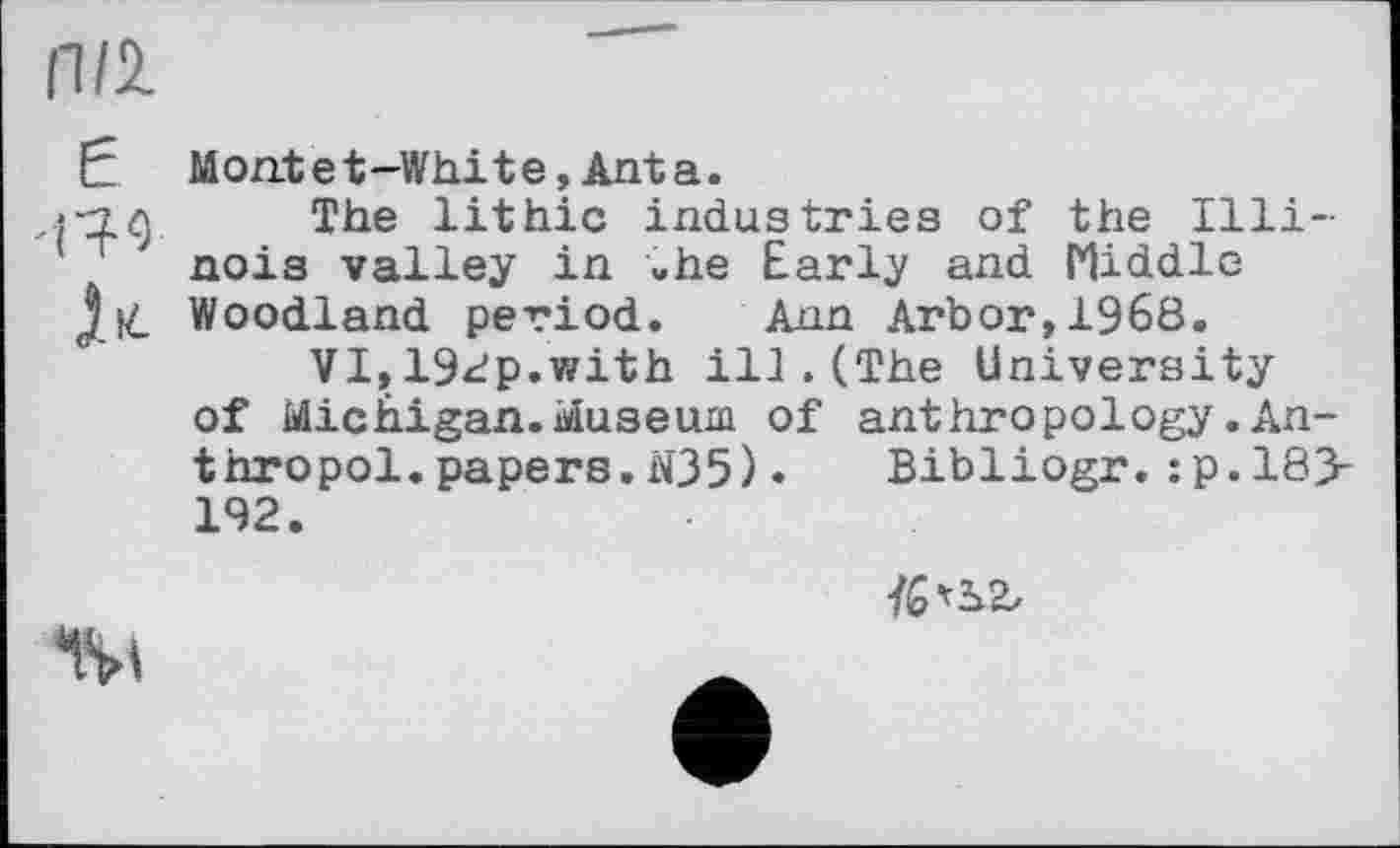 ﻿П/2.
E Montet-White,Anta.
î‘2.9 The lithic industries of the Illi-' ' nois valley in »he Early and Middle Jit Woodland period. Ann Arbor, 1968.
VI,192p.with ill.(The University of Michigan.Museum of anthropology.An-thropol.papers.N35). Bibliogr.:p.18> 192.

